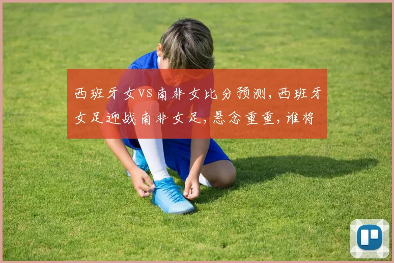 西班牙女vs南非女比分预测,西班牙女足迎战南非女足,悬念重重,谁将笑到最后