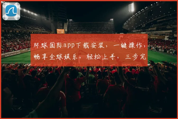 环球国际app下载安装，一键操作，畅享全球娱乐，轻松上手，三步完成，体验非凡