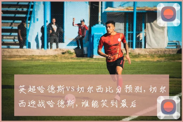 英超哈德斯vs切尔西比分预测,切尔西迎战哈德斯,谁能笑到最后