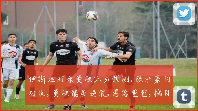 伊斯坦布尔曼联比分预测,欧洲豪门对决,曼联能否逆袭,悬念重重,拭目以待,比分预测如何